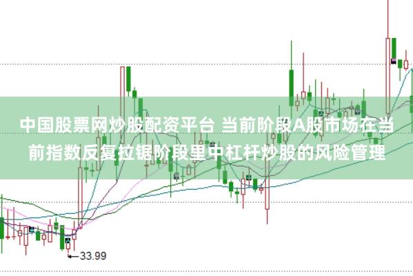 中国股票网炒股配资平台 当前阶段A股市场在当前指数反复拉锯阶段里中杠杆炒股的风险管理