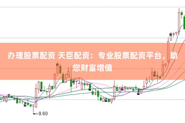 办理股票配资 天臣配资：专业股票配资平台，助您财富增值