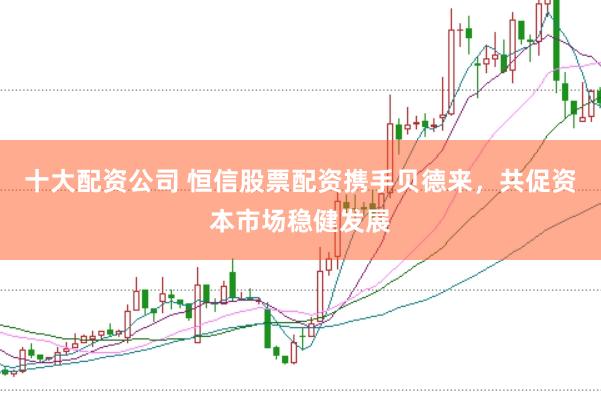 十大配资公司 恒信股票配资携手贝德来，共促资本市场稳健发展