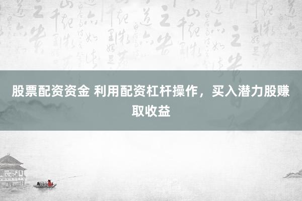 股票配资资金 利用配资杠杆操作，买入潜力股赚取收益