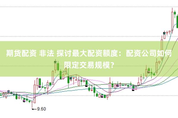 期货配资 非法 探讨最大配资额度：配资公司如何限定交易规模？