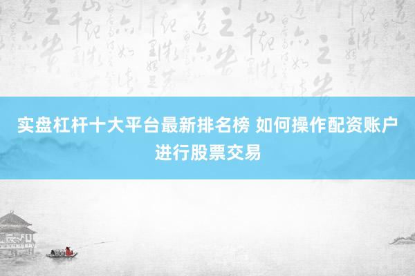 实盘杠杆十大平台最新排名榜 如何操作配资账户进行股票交易