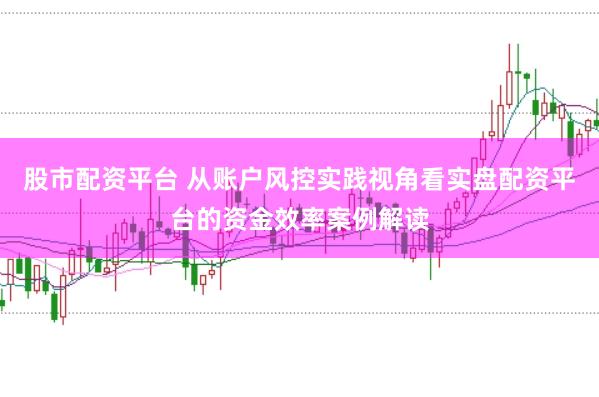 股市配资平台 从账户风控实践视角看实盘配资平台的资金效率案例解读