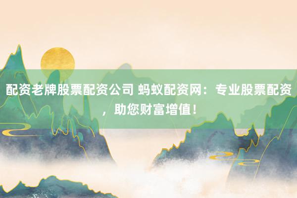配资老牌股票配资公司 蚂蚁配资网：专业股票配资，助您财富增值！